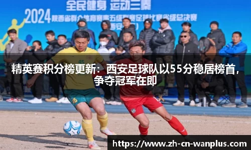 精英赛积分榜更新：西安足球队以55分稳居榜首，争夺冠军在即